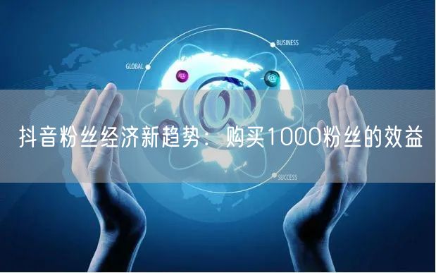 抖音粉丝经济新趋势：购买1000粉丝的效益