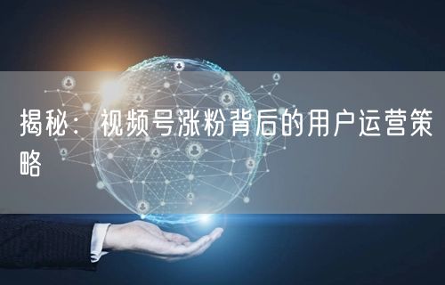 揭秘：视频号涨粉背后的用户运营策略