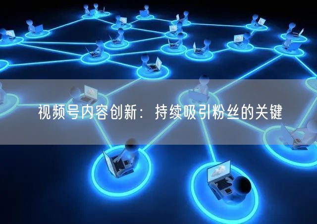 视频号内容创新：持续吸引粉丝的关键
