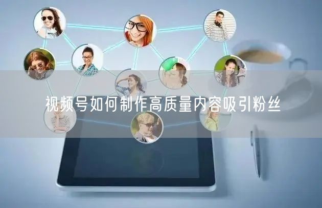 视频号如何制作高质量内容吸引粉丝