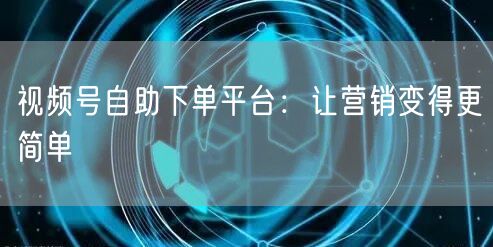 视频号自助下单平台：让营销变得更简单